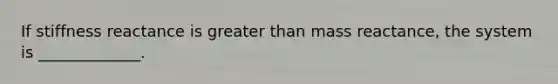 If stiffness reactance is greater than mass reactance, the system is _____________.