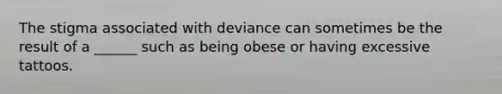 The stigma associated with deviance can sometimes be the result of a ______ such as being obese or having excessive tattoos.