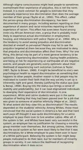 Although stigma consciousness might lead people to sometimes overestimate their experience of prejudice, this is not the norm. Instead, it is more common for people to estimate that they personally experience less discrimination than does the average member of their group (Taylor et al., 1990). This effect, called the person-group discrimination discrepancy, has been documented in many groups, including women reporting on their experience of sexism and racial minorities reporting on their experience of racism. This effect has even been found among inner-city African American men, a group that is probably most likely to experience actual discrimination in employment, housing, and interactions with police (Taylor et al., 1994). Why is the tendency to avoid seeing prejudice and discrimination directed at oneself so pervasive? People may fail to see the prejudice targeted at them because they are motivated to deny that prejudice and discrimination affect their lives. Why? For one thing, this denial may be part of a more general tendency to be optimistic. Experiencing discrimination, having health problems, and being at risk for experiencing an earthquake all are negative events, and people are generally overly optimistic about their likelihood of experiencing such outcomes (Lehman & Taylor, 1987; Taylor & Brown, 1988). It might be beneficial to one's own psychological health to regard discrimination as something that happens to other people. Another reason is that people may be motivated to sustain their faith that the way society is set up is inherently right and good, thereby justifying the status quo (Jost & Banaji, 1994). Buying into the status quo brings a sense of stability and predictability, but it can lead stigmatized individuals to downplay their experience of discrimination. In one experiment, White and Latino students were put in the same situation of feeling that they had been passed over for a job that was given to someone of another ethnicity (Major et al., 2002). To what extent did they view this as discrimination? The results depended on the students' ethnicity. Among Whites, those most convinced that the social system in America is fair and that hard work pays off thought it was quite discriminatory for a Latino employer to pass them over to hire another Latino. After all, if the system is fair, and Whites have been very successful in the system, an employer has no justification for choosing a minority-group member over themselves. But among Latinos, those who saw the social system as fair were least likely to feel that it was discriminatory for a White employer to pass them over in favor of a White participant. Believing the system is fair might keep people motivated to do their best, but for members of minority groups in society, it can reduce the likelihood of recognizing discrimination when it does occur.