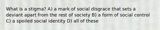 What is a stigma? A) a mark of social disgrace that sets a deviant apart from the rest of society B) a form of social control C) a spoiled social identity D) all of these