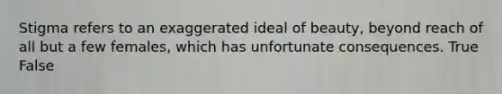 Stigma refers to an exaggerated ideal of beauty, beyond reach of all but a few females, which has unfortunate consequences. True False
