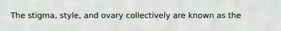 The stigma, style, and ovary collectively are known as the