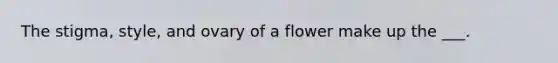 The stigma, style, and ovary of a flower make up the ___.