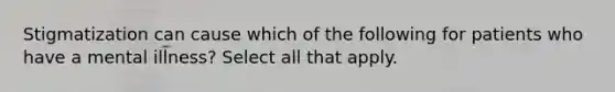 Stigmatization can cause which of the following for patients who have a mental illness? Select all that apply.