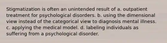 Stigmatization is often an unintended result of a. outpatient treatment for psychological disorders. b. using the dimensional view instead of the categorical view to diagnosis mental illness. c. applying the medical model. d. labeling individuals as suffering from a psychological disorder.