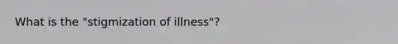 What is the "stigmization of illness"?