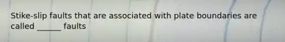 Stike-slip faults that are associated with plate boundaries are called ______ faults