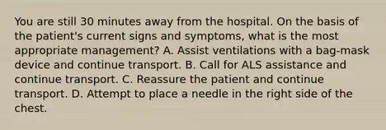 You are still 30 minutes away from the hospital. On the basis of the patient's current signs and symptoms, what is the most appropriate management? A. Assist ventilations with a bag-mask device and continue transport. B. Call for ALS assistance and continue transport. C. Reassure the patient and continue transport. D. Attempt to place a needle in the right side of the chest.