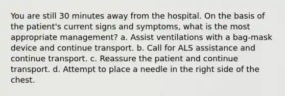 You are still 30 minutes away from the hospital. On the basis of the patient's current signs and symptoms, what is the most appropriate management? a. Assist ventilations with a bag-mask device and continue transport. b. Call for ALS assistance and continue transport. c. Reassure the patient and continue transport. d. Attempt to place a needle in the right side of the chest.