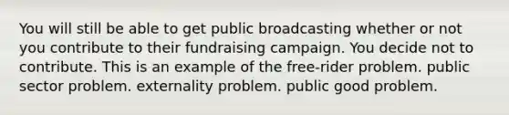 You will still be able to get public broadcasting whether or not you contribute to their fundraising campaign. You decide not to contribute. This is an example of the free-rider problem. public sector problem. externality problem. public good problem.