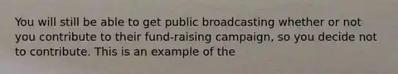 You will still be able to get public broadcasting whether or not you contribute to their fund-raising campaign, so you decide not to contribute. This is an example of the