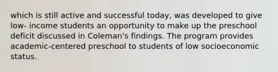 which is still active and successful today, was developed to give low- income students an opportunity to make up the preschool deficit discussed in Coleman's findings. The program provides academic-centered preschool to students of low socioeconomic status.