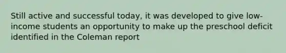 Still active and successful today, it was developed to give low-income students an opportunity to make up the preschool deficit identified in the Coleman report