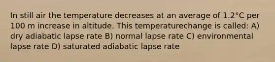 In still air the temperature decreases at an average of 1.2°C per 100 m increase in altitude. This temperaturechange is called: A) dry adiabatic lapse rate B) normal lapse rate C) environmental lapse rate D) saturated adiabatic lapse rate