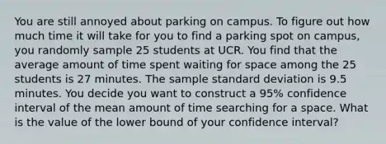 You are still annoyed about parking on campus. To figure out how much time it will take for you to find a parking spot on campus, you randomly sample 25 students at UCR. You find that the average amount of time spent waiting for space among the 25 students is 27 minutes. The sample standard deviation is 9.5 minutes. You decide you want to construct a 95% confidence interval of the mean amount of time searching for a space. What is the value of the lower bound of your confidence interval?