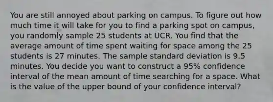 You are still annoyed about parking on campus. To figure out how much time it will take for you to find a parking spot on campus, you randomly sample 25 students at UCR. You find that the average amount of time spent waiting for space among the 25 students is 27 minutes. The sample standard deviation is 9.5 minutes. You decide you want to construct a 95% confidence interval of the mean amount of time searching for a space. What is the value of the upper bound of your confidence interval?