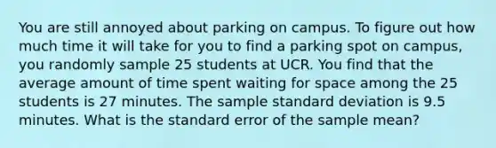 You are still annoyed about parking on campus. To figure out how much time it will take for you to find a parking spot on campus, you randomly sample 25 students at UCR. You find that the average amount of time spent waiting for space among the 25 students is 27 minutes. The sample standard deviation is 9.5 minutes. What is the standard error of the sample mean?