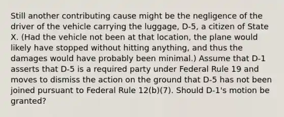 Still another contributing cause might be the negligence of the driver of the vehicle carrying the luggage, D-5, a citizen of State X. (Had the vehicle not been at that location, the plane would likely have stopped without hitting anything, and thus the damages would have probably been minimal.) Assume that D-1 asserts that D-5 is a required party under Federal Rule 19 and moves to dismiss the action on the ground that D-5 has not been joined pursuant to Federal Rule 12(b)(7). Should D-1's motion be granted?