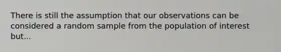 There is still the assumption that our observations can be considered a random sample from the population of interest but...