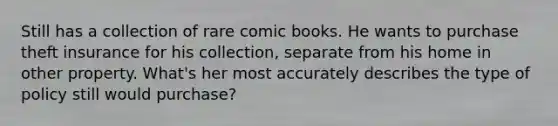 Still has a collection of rare comic books. He wants to purchase theft insurance for his collection, separate from his home in other property. What's her most accurately describes the type of policy still would purchase?