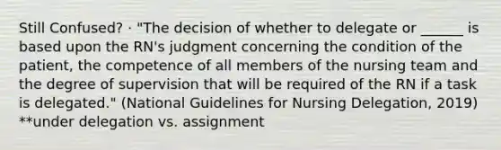 Still Confused? · "The decision of whether to delegate or ______ is based upon the RN's judgment concerning the condition of the patient, the competence of all members of the nursing team and the degree of supervision that will be required of the RN if a task is delegated." (National Guidelines for Nursing Delegation, 2019) **under delegation vs. assignment