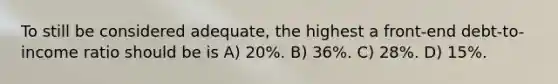 To still be considered adequate, the highest a front-end debt-to-income ratio should be is A) 20%. B) 36%. C) 28%. D) 15%.