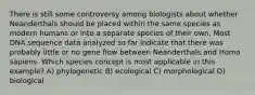 There is still some controversy among biologists about whether Neanderthals should be placed within the same species as modern humans or into a separate species of their own. Most DNA sequence data analyzed so far indicate that there was probably little or no gene flow between Neanderthals and Homo sapiens. Which species concept is most applicable in this example? A) phylogenetic B) ecological C) morphological D) biological