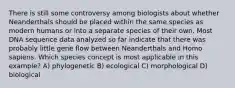 There is still some controversy among biologists about whether Neanderthals should be placed within the same species as modern humans or into a separate species of their own. Most DNA sequence data analyzed so far indicate that there was probably little gene flow between Neanderthals and Homo sapiens. Which species concept is most applicable in this example? A) phylogenetic B) ecological C) morphological D) biological