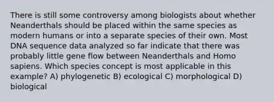 There is still some controversy among biologists about whether Neanderthals should be placed within the same species as modern humans or into a separate species of their own. Most DNA sequence data analyzed so far indicate that there was probably little gene flow between Neanderthals and <a href='https://www.questionai.com/knowledge/k9aqcXDhxN-homo-sapiens' class='anchor-knowledge'>homo sapiens</a>. Which species concept is most applicable in this example? A) phylogenetic B) ecological C) morphological D) biological