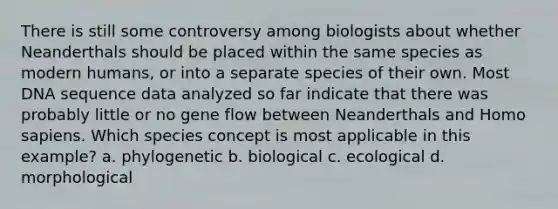 There is still some controversy among biologists about whether Neanderthals should be placed within the same species as modern humans, or into a separate species of their own. Most DNA sequence data analyzed so far indicate that there was probably little or no gene flow between Neanderthals and Homo sapiens. Which species concept is most applicable in this example? a. phylogenetic b. biological c. ecological d. morphological