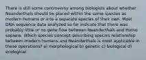 There is still some controversy among biologists about whether Neanderthals should be placed within the same species as modern humans or into a separate species of their own. Most DNA sequence data analyzed so far indicate that there was probably little or no gene flow between Neanderthals and Homo sapiens. Which species concept describing species relationship between modern humans and Neanderthals is most applicable in these operations? a) morphological b) genetic c) biological d) ecological