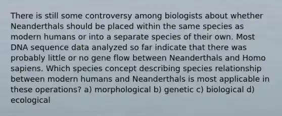 There is still some controversy among biologists about whether Neanderthals should be placed within the same species as modern humans or into a separate species of their own. Most DNA sequence data analyzed so far indicate that there was probably little or no gene flow between Neanderthals and Homo sapiens. Which species concept describing species relationship between modern humans and Neanderthals is most applicable in these operations? a) morphological b) genetic c) biological d) ecological