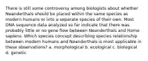 There is still some controversy among biologists about whether Neanderthals should be placed within the same species as modern humans or into a separate species of their own. Most DNA sequence data analyzed so far indicate that there was probably little or no gene flow between Neanderthals and Homo sapiens. Which species concept describing species relationship between modern humans and Neanderthals is most applicable in these observations? a. morphological b. ecological c. biological d. genetic