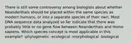 There is still some controversy among biologists about whether Neanderthals should be placed within the same species as modern humans, or into a separate species of their own. Most DNA sequence data analyzed so far indicate that there was probably little or no gene flow between Neanderthals and Homo sapiens. Which species concept is most applicable in this example? -phylogenetic -ecological -morphological -biological