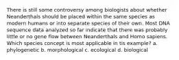 There is still some controversy among biologists about whether Neanderthals should be placed within the same species as modern humans or into separate species of their own. Most DNA sequence data analyzed so far indicate that there was probably little or no gene flow between Neanderthals and Homo sapiens. Which species concept is most applicable in tis example? a. phylogenetic b. morphological c. ecological d. biological