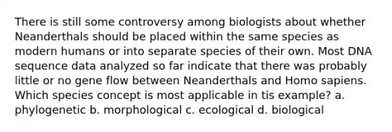 There is still some controversy among biologists about whether Neanderthals should be placed within the same species as modern humans or into separate species of their own. Most DNA sequence data analyzed so far indicate that there was probably little or no gene flow between Neanderthals and Homo sapiens. Which species concept is most applicable in tis example? a. phylogenetic b. morphological c. ecological d. biological