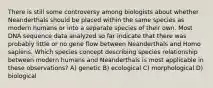 There is still some controversy among biologists about whether Neanderthals should be placed within the same species as modern humans or into a separate species of their own. Most DNA sequence data analyzed so far indicate that there was probably little or no gene flow between Neanderthals and Homo sapiens. Which species concept describing species relationship between modern humans and Neanderthals is most applicable in these observations? A) genetic B) ecological C) morphological D) biological