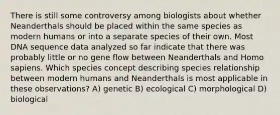 There is still some controversy among biologists about whether Neanderthals should be placed within the same species as modern humans or into a separate species of their own. Most DNA sequence data analyzed so far indicate that there was probably little or no gene flow between Neanderthals and Homo sapiens. Which species concept describing species relationship between modern humans and Neanderthals is most applicable in these observations? A) genetic B) ecological C) morphological D) biological