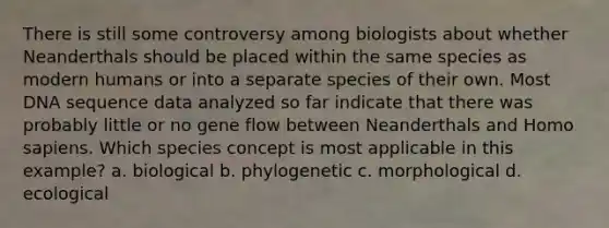 There is still some controversy among biologists about whether Neanderthals should be placed within the same species as modern humans or into a separate species of their own. Most DNA sequence data analyzed so far indicate that there was probably little or no gene flow between Neanderthals and Homo sapiens. Which species concept is most applicable in this example? a. biological b. phylogenetic c. morphological d. ecological