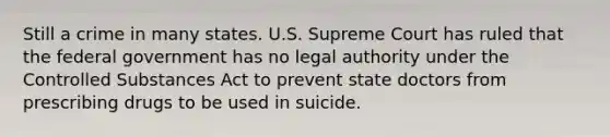 Still a crime in many states. U.S. Supreme Court has ruled that the federal government has no legal authority under the Controlled Substances Act to prevent state doctors from prescribing drugs to be used in suicide.