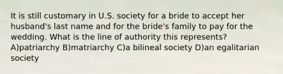 It is still customary in U.S. society for a bride to accept her husband's last name and for the bride's family to pay for the wedding. What is the line of authority this represents? A)patriarchy B)matriarchy C)a bilineal society D)an egalitarian society