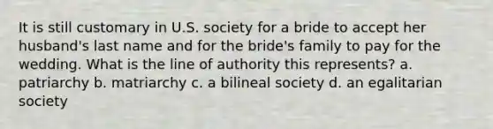 It is still customary in U.S. society for a bride to accept her husband's last name and for the bride's family to pay for the wedding. What is the line of authority this represents? a. patriarchy b. matriarchy c. a bilineal society d. an egalitarian society