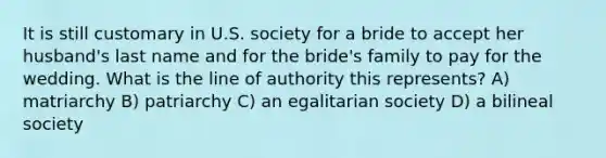 It is still customary in U.S. society for a bride to accept her husband's last name and for the bride's family to pay for the wedding. What is the line of authority this represents? A) matriarchy B) patriarchy C) an egalitarian society D) a bilineal society