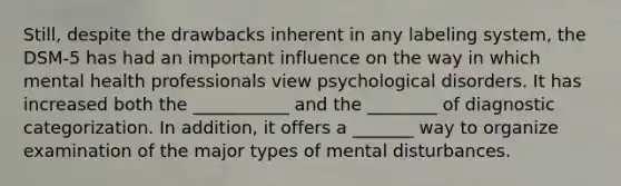 Still, despite the drawbacks inherent in any labeling system, the DSM-5 has had an important influence on the way in which mental health professionals view psychological disorders. It has increased both the ___________ and the ________ of diagnostic categorization. In addition, it offers a _______ way to organize examination of the major types of mental disturbances.