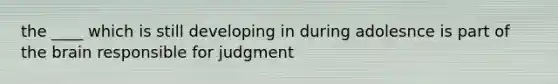 the ____ which is still developing in during adolesnce is part of the brain responsible for judgment