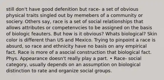 still don't have good defenition but race- a set of obvious physical traits singled out by memebers of a community or sociery. Others say, race is a set of social relationships that allows attributes or competenvcies to be assigned on the basis of biologic feauters. But how is it obvious? Whats biological? Skin color is different than US and Mexico. Trying to pinpoint a race is absurd, so race and ethnicity have no basis on any empirical fact. Race is more of a asocial construction that biological fact. Phys. Appearance doesn't really play a part. • Race- social category, usually depends on an assumption on biological distinction to rate and organize social groups.