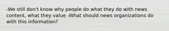 -We still don't know why people do what they do with news content, what they value -What should news organizations do with this information?