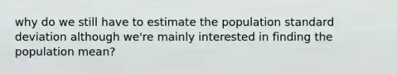 why do we still have to estimate the population standard deviation although we're mainly interested in finding the population mean?