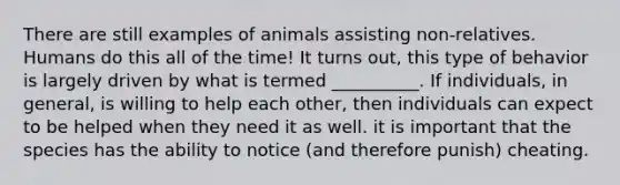 There are still examples of animals assisting non-relatives. Humans do this all of the time! It turns out, this type of behavior is largely driven by what is termed __________. If individuals, in general, is willing to help each other, then individuals can expect to be helped when they need it as well. it is important that the species has the ability to notice (and therefore punish) cheating.