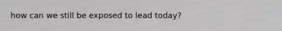 how can we still be exposed to lead today?